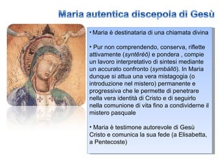 Maria è destinataria di una chiamata divina Pur non comprendendo, conserva, riflette attivamente ( syntēréō)  e pondera , compie un lavoro interpretativo di sintesi mediante un accurato confronto ( symbállō ). In Maria dunque si attua una vera mistagogia (o introduzione nel mistero) permanente e progressiva che le permette di penetrare nella vera identità di Cristo e di seguirlo nella comunione di vita fino a condividerne il mistero pasquale Maria è testimone autorevole di Gesù Cristo e comunica la sua fede (a Elisabetta, a Pentecoste) 