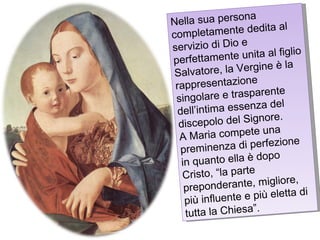 Nella sua persona completamente dedita al servizio di Dio e perfettamente unita al figlio Salvatore, la Vergine è la rappresentazione  singolare e trasparente dell’intima essenza del discepolo del Signore. A Maria compete una preminenza di perfezione in quanto ella è dopo Cristo, “la parte preponderante, migliore, più influente e più eletta di tutta la Chiesa”. 