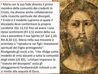 Maria con la sua fede diventa il  primo membro  della comunità dei credenti in Cristo, ma diviene anche collaboratrice nella rinascita spirituale dei discepoli. Cristo è il modello supremo al quale il discepolo deve conformare la propria condotta  (Gv 13,15) fino ad avere i suoi stessi sentimenti (Fil 2,5) vivere della sua vita e possedere il suo Spirito (cf. Gal 2,20; Rm 8,10-11). Maria nella sua missione è orientata a “riprodurre nei figli i lineamenti spirituali del Figlio primogenito”.  Rivolgendo gli occhi a lei, “che rifulge come modello di virtù davanti a tutta la comunità degli eletti (LG 65), i cristiani imparano lo “statuto del discepolo” ossia gli atteggiamenti fondamentali richiesti a chi si mette alla sequela di Gesù. 
