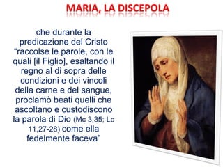 che durante la predicazione del Cristo “raccolse le parole, con le quali [il Figlio], esaltando il regno al di sopra delle condizioni e dei vincoli della carne e del sangue, proclamò beati quelli che ascoltano e custodiscono la parola di Dio  (Mc 3,35; Lc 11,27-28)  come ella fedelmente faceva” 