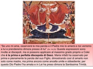 “ Se uno mi ama, osserverà la mia parola e il Padre mio lo amerà e noi verremo a lui e prenderemo dimora presso di lui”  (Gv 14,23).  Queste espressioni sono rivolte ai discepoli, ma si possono applicare al massimo grado proprio a Colei che  è la prima e perfetta discepola di Gesù . Maria infatti ha osservato per prima e pienamente la parola del suo Figlio, dimostrando così di amarlo non solo come madre, ma prima ancora come ancella umile e obbediente; per questo Dio Padre l’ha amata e in Lei ha preso dimora la Santissima Trinità. 