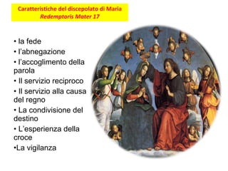 Caratteristiche del discepolato di Maria  Redemptoris Mater 17 la fede l’abnegazione l’accoglimento della parola Il servizio reciproco Il servizio alla causa del regno La condivisione del destino L’esperienza della croce La vigilanza 