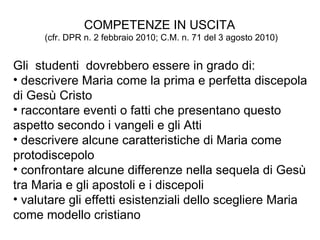 COMPETENZE   IN USCITA  (cfr. DPR n. 2 febbraio 2010; C.M. n. 71 del 3 agosto 2010) Gli  studenti  dovrebbero essere in grado di:  descrivere Maria come la prima e perfetta discepola di Gesù Cristo raccontare eventi o fatti che presentano questo aspetto secondo i vangeli e gli Atti descrivere alcune caratteristiche di Maria come protodiscepolo confrontare alcune differenze nella sequela di Gesù tra Maria e gli apostoli e i discepoli valutare gli effetti esistenziali dello scegliere Maria come modello cristiano 