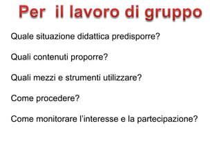 Quale situazione didattica predisporre? Quali contenuti proporre? Quali mezzi e strumenti utilizzare? Come procedere? Come monitorare l’interesse e la partecipazione? 