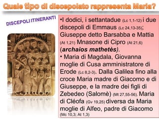 I dodici, i settantadue  (Lc 1,1-12)  i due discepoli di Emmaus  (Lc 24,13-35) ; Giuseppe detto Barsabba e Mattia  (At 1,21)  Mnasone di Cipro  (At 21,6)  ( archaios mathetès ). Maria di Magdala, Giovanna moglie di Cusa amministratore di Erode  (Lc 8,2-3) . Dalla Galilea fino alla croce Maria madre di Giacomo e di Giuseppe, e la madre dei figli di Zebedeo (Salomè)  (Mt 27,55-56).  Maria di Cléofa  (Gv 19,25)  diversa da Maria moglie di Alfeo, padre di Giacomo  (Mc 10,3; At 1,3) 