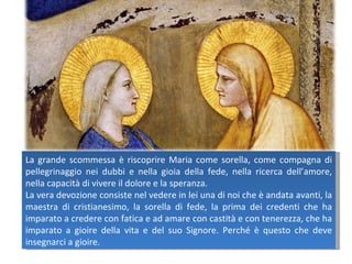 La grande scommessa è riscoprire Maria come sorella, come compagna di pellegrinaggio nei dubbi e nella gioia della fede, nella ricerca dell’amore, nella capacità di vivere il dolore e la speranza.  La vera devozione consiste nel vedere in lei una di noi che è andata avanti, la maestra di cristianesimo, la sorella di fede, la prima dei credenti che ha imparato a credere con fatica e ad amare con castità e con tenerezza, che ha imparato a gioire della vita e del suo Signore. Perché è questo che deve insegnarci a gioire. 
