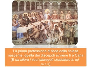 La prima professione di fede della chiesa nascente, quella dei discepoli avviene lì a Cana ( E da allora i suoi discepoli credettero in lui  Gv 2,11 ) 