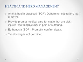 HEALTH AND HERD MANAGEMENT
o Animal health practices (SOP): Dehorning, castration, teat
removal.
o Provide prompt medical care for cattle that are sick,
injured, too thin(BCS≤2), in pain or suffering.
o Euthanasia (SOP): Promptly, confirm death.
o Tail docking is not permitted.
 
