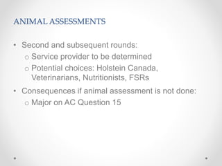 ANIMAL ASSESSMENTS
• Second and subsequent rounds:
o Service provider to be determined
o Potential choices: Holstein Canada,
Veterinarians, Nutritionists, FSRs
• Consequences if animal assessment is not done:
o Major on AC Question 15
 