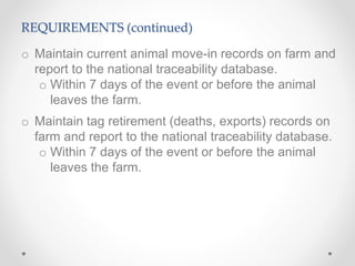 REQUIREMENTS (continued)
o Maintain current animal move-in records on farm and
report to the national traceability database.
o Within 7 days of the event or before the animal
leaves the farm.
o Maintain tag retirement (deaths, exports) records on
farm and report to the national traceability database.
o Within 7 days of the event or before the animal
leaves the farm.
 