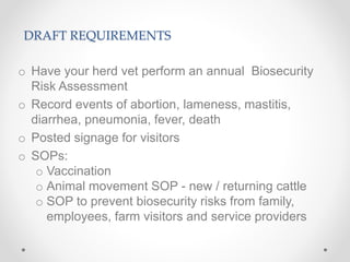 DRAFT REQUIREMENTS
o Have your herd vet perform an annual Biosecurity
Risk Assessment
o Record events of abortion, lameness, mastitis,
diarrhea, pneumonia, fever, death
o Posted signage for visitors
o SOPs:
o Vaccination
o Animal movement SOP - new / returning cattle
o SOP to prevent biosecurity risks from family,
employees, farm visitors and service providers
 