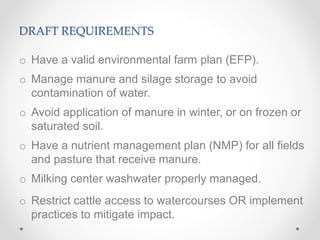 DRAFT REQUIREMENTS
o Have a valid environmental farm plan (EFP).
o Manage manure and silage storage to avoid
contamination of water.
o Avoid application of manure in winter, or on frozen or
saturated soil.
o Have a nutrient management plan (NMP) for all fields
and pasture that receive manure.
o Milking center washwater properly managed.
o Restrict cattle access to watercourses OR implement
practices to mitigate impact.
 