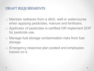 DRAFT REQUIREMENTS
o Maintain setbacks from a ditch, well or watercourse
when applying pesticides, manure and fertilizers.
o Applicator of pesticides is certified OR implement SOP
for pesticide use.
o Manage fuel storage contamination risks from fuel
storage.
o Emergency response plan posted and employees
trained on it.
 