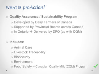 WHAT IS proAction?
o Quality Assurance / Sustainability Program
o Developed by Dairy Farmers of Canada
o Supported by Provincial Boards across Canada
o In Ontario  Delivered by DFO (as with CQM)
o Includes:
o Animal Care
o Livestock Traceability
o Biosecurity
o Environment
o Food Safety – Canadian Quality Milk (CQM) Program
 