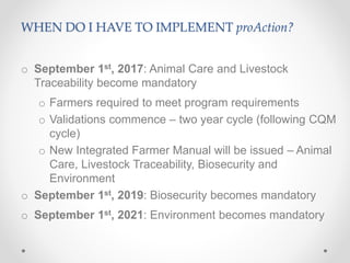 WHEN DO I HAVE TO IMPLEMENT proAction?
o September 1st, 2017: Animal Care and Livestock
Traceability become mandatory
o Farmers required to meet program requirements
o Validations commence – two year cycle (following CQM
cycle)
o New Integrated Farmer Manual will be issued – Animal
Care, Livestock Traceability, Biosecurity and
Environment
o September 1st, 2019: Biosecurity becomes mandatory
o September 1st, 2021: Environment becomes mandatory
 