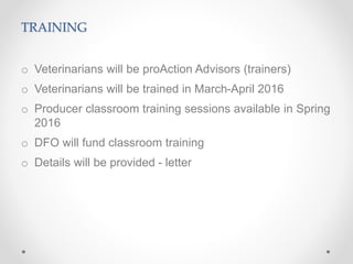 TRAINING
o Veterinarians will be proAction Advisors (trainers)
o Veterinarians will be trained in March-April 2016
o Producer classroom training sessions available in Spring
2016
o DFO will fund classroom training
o Details will be provided - letter
 