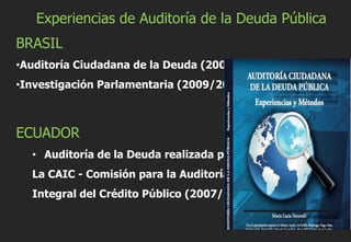 Experiencias de Auditoría de la Deuda Pública
BRASIL
•Auditoría Ciudadana de la Deuda (2000)
•Investigación Parlamentaria (2009/2010)
ECUADOR
• Auditoría de la Deuda realizada por
La CAIC - Comisión para la Auditoría
Integral del Crédito Público (2007/2008)
 