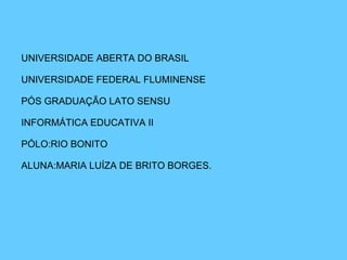 UNIVERSIDADE ABERTA DO BRASIL UNIVERSIDADE FEDERAL FLUMINENSE PÓS GRADUAÇÃO LATO SENSU INFORMÁTICA EDUCATIVA II PÓLO:RIO BONITO ALUNA:MARIA LUÍZA DE BRITO BORGES. 