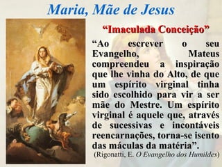 ““Imaculada Conceição”Imaculada Conceição”
““Ao escrever o seuAo escrever o seu
Evangelho, MateusEvangelho, Mateus
compreendeu a inspiraçãocompreendeu a inspiração
que lhe vinha do Alto, de queque lhe vinha do Alto, de que
um espírito virginal tinhaum espírito virginal tinha
sido escolhido para vir a sersido escolhido para vir a ser
mãe do Mestre. Um espíritomãe do Mestre. Um espírito
virginal é aquele que, atravésvirginal é aquele que, através
de sucessivas e incontáveisde sucessivas e incontáveis
reencarnações, torna-se isentoreencarnações, torna-se isento
das máculas da matéria”.das máculas da matéria”.
(Rigonatti, E. O Evangelho dos Humildes)
Maria, Mãe de Jesus
 