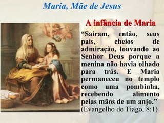 A infância de MariaA infância de Maria
“Saíram, então, seus
pais, cheios de
admiração, louvando ao
Senhor Deus porque a
menina não havia olhado
para trás. E Maria
permaneceu no templo
como uma pombinha,
recebendo alimento
pelas mãos de um anjo.”
(Evangelho de Tiago, 8:1)
Maria, Mãe de Jesus
 