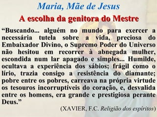 A escolha da genitora do MestreA escolha da genitora do Mestre
““Buscando... alguém no mundo para exercer aBuscando... alguém no mundo para exercer a
necessária tutela sobre a vida, preciosa donecessária tutela sobre a vida, preciosa do
Embaixador Divino, o Supremo Poder do UniversoEmbaixador Divino, o Supremo Poder do Universo
não hesitou em recorrer à abnegada mulher,não hesitou em recorrer à abnegada mulher,
escondida num lar apagado e simples... Humilde,escondida num lar apagado e simples... Humilde,
ocultava a experiência dos sábios; frágil como oocultava a experiência dos sábios; frágil como o
lírio, trazia consigo a resistência do diamante;lírio, trazia consigo a resistência do diamante;
pobre entre os pobres, carreava na própria virtudepobre entre os pobres, carreava na própria virtude
os tesouros incorruptíveis do coração, e, desvalidaos tesouros incorruptíveis do coração, e, desvalida
entre os homens, era grande e prestigiosa peranteentre os homens, era grande e prestigiosa perante
Deus.”Deus.”
(XAVIER, F.C. Religião dos espíritos)
Maria, Mãe de Jesus
 