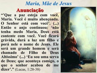 AnunciaçãoAnunciação
“’Que a paz esteja com você,
Maria. Você é muito abençoada.
O Senhor está com você’. (...)
Então o anjo continuou: ‘não
tenha medo Maria, Deus está
contente com você. Você ficará
grávida, dará a luz um filho e
porá nele o nome de Jesus. Ele
será um grande homem e será
chamado de Filho do Deus
Altíssimo’ (...) ‘Eu sou uma serva
de Deus; que aconteça comigo, o
que o senhor acabou de me
dizer’.” (Lucas, 1:28-38)
Maria, Mãe de Jesus
 