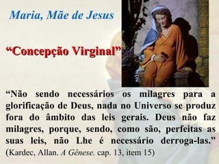 ““Concepção Virginal”Concepção Virginal”
“Não sendo necessários os milagres para a
glorificação de Deus, nada no Universo se produz
fora do âmbito das leis gerais. Deus não faz
milagres, porque, sendo, como são, perfeitas as
suas leis, não Lhe é necessário derroga-las.”
(Kardec, Allan. A Gênese. cap. 13, item 15)
Maria, Mãe de Jesus
 