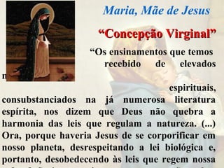 ““Concepção Virginal”Concepção Virginal”
“Os ensinamentos que temos
recebido de elevados
mentores
espirituais,
consubstanciados na já numerosa literatura
espírita, nos dizem que Deus não quebra a
harmonia das leis que regulam a natureza. (...)
Ora, porque haveria Jesus de se corporificar em
nosso planeta, desrespeitando a lei biológica e,
portanto, desobedecendo às leis que regem nossa
Maria, Mãe de Jesus
 