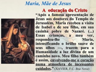 A educação do CristoA educação do Cristo
““Após a famosa apresentação deApós a famosa apresentação de
Jesus aos doutores do Templo deJesus aos doutores do Templo de
Jerusalém, Maria recebeu a visitaJerusalém, Maria recebeu a visita
de Isabel e de seu filho, em suade Isabel e de seu filho, em sua
casinha pobre de Nazaré. (...)casinha pobre de Nazaré. (...)
Essas crianças, a meu ver,Essas crianças, a meu ver,
respondeu-lhe Maria,respondeu-lhe Maria,
intensificando o brilho suave deintensificando o brilho suave de
seus olhos —, trazem para aseus olhos —, trazem para a
Humanidade a luz divina de umHumanidade a luz divina de um
caminho novo. Meu filho tambémcaminho novo. Meu filho também
é assim,é assim, envolvendo-me o coraçãoenvolvendo-me o coração
numa atmosfera de incessantesnuma atmosfera de incessantes
cuidadoscuidados.”.” (XAVIER, F.C. Boa Nova)
Maria, Mãe de Jesus
 