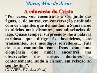 A educação do CristoA educação do Cristo
““Por vezes, vou encontrá-lo a sós, junto dasPor vezes, vou encontrá-lo a sós, junto das
águas, e, de outras, em conversação profundaáguas, e, de outras, em conversação profunda
com os viajantes que demandam a Samaria oucom os viajantes que demandam a Samaria ou
as aldeias mais distantes, nas adjacências doas aldeias mais distantes, nas adjacências do
lago. Quase sempre, surpreendo- lhe a palavralago. Quase sempre, surpreendo- lhe a palavra
caridosa que dirige às lavadeiras, aoscaridosa que dirige às lavadeiras, aos
transeuntes, aos mendigos sofredores... Falatranseuntes, aos mendigos sofredores... Fala
de sua comunhão com Deus com umade sua comunhão com Deus com uma
eloquência que nunca encontrei naseloquência que nunca encontrei nas
observações dos nossos doutores e,observações dos nossos doutores e,
contentemente, ando a cismar, em relação aocontentemente, ando a cismar, em relação ao
seu destinoseu destino”.”.
(XAVIER, F.C.(XAVIER, F.C. Boa NovaBoa Nova))
Maria, Mãe de Jesus
 