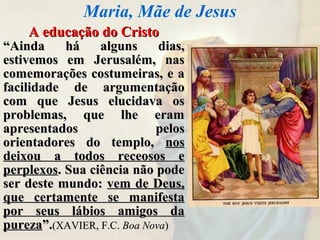 A educação do CristoA educação do Cristo
““Ainda há alguns dias,Ainda há alguns dias,
estivemos em Jerusalém, nasestivemos em Jerusalém, nas
comemorações costumeiras, e acomemorações costumeiras, e a
facilidade de argumentaçãofacilidade de argumentação
com que Jesus elucidava oscom que Jesus elucidava os
problemas, que lhe eramproblemas, que lhe eram
apresentados pelosapresentados pelos
orientadores do templo,orientadores do templo, nosnos
deixou a todos receosos edeixou a todos receosos e
perplexosperplexos. Sua ciência não pode. Sua ciência não pode
ser deste mundo:ser deste mundo: vem de Deus,vem de Deus,
que certamente se manifestaque certamente se manifesta
por seus lábios amigos dapor seus lábios amigos da
purezapureza”.”.(XAVIER, F.C.(XAVIER, F.C. Boa NovaBoa Nova))
Maria, Mãe de Jesus
 