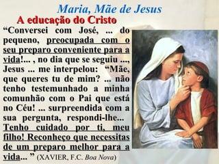 A educação do CristoA educação do Cristo
““Conversei com José, ... doConversei com José, ... do
pequeno,pequeno, preocupada com opreocupada com o
seu preparo conveniente para aseu preparo conveniente para a
vidavida!... , no dia que se seguiu ...,!... , no dia que se seguiu ...,
Jesus ... me interpelou: “Mãe,Jesus ... me interpelou: “Mãe,
que queres tu de mim? ... nãoque queres tu de mim? ... não
tenho testemunhado a minhatenho testemunhado a minha
comunhão com o Pai que estácomunhão com o Pai que está
no Céu! ... surpreendida com ano Céu! ... surpreendida com a
sua pergunta, respondi-lhe...sua pergunta, respondi-lhe...
Tenho cuidado por ti, meuTenho cuidado por ti, meu
filho! Reconheço que necessitasfilho! Reconheço que necessitas
de um preparo melhor para ade um preparo melhor para a
vidavida... ”... ” (XAVIER, F.C.(XAVIER, F.C. Boa NovaBoa Nova))
Maria, Mãe de Jesus
 