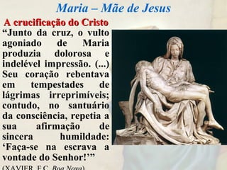 A crucificação do CristoA crucificação do Cristo
“Junto da cruz, o vulto
agoniado de Maria
produzia dolorosa e
indelével impressão. (...)
Seu coração rebentava
em tempestades de
lágrimas irreprimíveis;
contudo, no santuário
da consciência, repetia a
sua afirmação de
sincera humildade:
‘Faça-se na escrava a
vontade do Senhor!’”
Maria – Mãe de Jesus
 