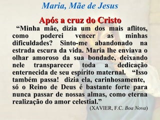 Após a cruz do CristoApós a cruz do Cristo
““Minha mãe, dizia um dos mais aflitos,Minha mãe, dizia um dos mais aflitos,
como poderei vencer as minhascomo poderei vencer as minhas
dificuldades? Sinto-me abandonado nadificuldades? Sinto-me abandonado na
estrada escura da vida. Maria lhe enviava oestrada escura da vida. Maria lhe enviava o
olhar amoroso da sua bondade, deixandoolhar amoroso da sua bondade, deixando
nele transparecer toda a dedicaçãonele transparecer toda a dedicação
enternecida de seu espírito maternal. “Issoenternecida de seu espírito maternal. “Isso
também passa! dizia ela, carinhosamente,também passa! dizia ela, carinhosamente,
só o Reino de Deus é bastante forte parasó o Reino de Deus é bastante forte para
nunca passar de nossas almas, como eternanunca passar de nossas almas, como eterna
realização do amor celestial.”realização do amor celestial.”
(XAVIER, F.C.(XAVIER, F.C. Boa NovaBoa Nova))
Maria, Mãe de Jesus
 