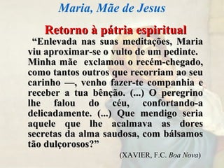 Retorno à pátria espiritualRetorno à pátria espiritual
““Enlevada nas suas meditações, MariaEnlevada nas suas meditações, Maria
viu aproximar-se o vulto de um pedinte.viu aproximar-se o vulto de um pedinte.
Minha mãe exclamou o recém-chegado,Minha mãe exclamou o recém-chegado,
como tantos outros que recorriam ao seucomo tantos outros que recorriam ao seu
carinho —, venho fazer-te companhia ecarinho —, venho fazer-te companhia e
receber a tua bênção. (...) O peregrinoreceber a tua bênção. (...) O peregrino
lhe falou do céu, confortando-alhe falou do céu, confortando-a
delicadamente. (...) Que mendigo seriadelicadamente. (...) Que mendigo seria
aquele que lhe acalmava as doresaquele que lhe acalmava as dores
secretas da alma saudosa, com bálsamossecretas da alma saudosa, com bálsamos
tão dulçorosos?”tão dulçorosos?”
(XAVIER, F.C. Boa Nova)
Maria, Mãe de Jesus
 