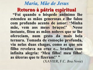 Retorno à pátria espiritualRetorno à pátria espiritual
““Foi quando o hóspede anônimo lheFoi quando o hóspede anônimo lhe
estendeu as mãos generosas e lhe falouestendeu as mãos generosas e lhe falou
com profundo acento de amor: ‘Minhacom profundo acento de amor: ‘Minha
mãe, vem aos meus braços!’ Nessemãe, vem aos meus braços!’ Nesse
instante, fitou as mãos nobres que se lheinstante, fitou as mãos nobres que se lhe
ofereciam, num gesto da mais belaofereciam, num gesto da mais bela
ternura. Tomada de comoção profunda,ternura. Tomada de comoção profunda,
viu nelas duas chagas, como as que seuviu nelas duas chagas, como as que seu
filho revelava na cruz e... bradou comfilho revelava na cruz e... bradou com
infinita alegria: ‘Meu filho! meu filho!infinita alegria: ‘Meu filho! meu filho!
as úlceras que te fizeram!’ ”as úlceras que te fizeram!’ ”
(XAVIER, F.C. Boa Nova)
Maria, Mãe de Jesus
 