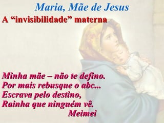 A “invisibilidade” maternaA “invisibilidade” materna
Minha mãe – não te defino.Minha mãe – não te defino.
Por mais rebusque o abc...Por mais rebusque o abc...
Escrava pelo destino,Escrava pelo destino,
Rainha que ninguém vê.Rainha que ninguém vê.
MeimeiMeimei
Maria, Mãe de Jesus
 