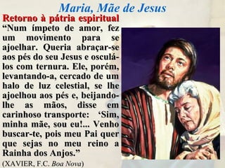 Retorno à pátria espiritualRetorno à pátria espiritual
“Num ímpeto de amor, fez“Num ímpeto de amor, fez
um movimento para seum movimento para se
ajoelhar. Queria abraçar-seajoelhar. Queria abraçar-se
aos pés do seu Jesus e osculá-aos pés do seu Jesus e osculá-
los com ternura. Ele, porém,los com ternura. Ele, porém,
levantando-a, cercado de umlevantando-a, cercado de um
halo de luz celestial, se lhehalo de luz celestial, se lhe
ajoelhou aos pés e, beijando-ajoelhou aos pés e, beijando-
lhe as mãos, disse emlhe as mãos, disse em
carinhoso transporte: ‘Sim,carinhoso transporte: ‘Sim,
minha mãe, sou eu!... Venhominha mãe, sou eu!... Venho
buscar-te, pois meu Pai querbuscar-te, pois meu Pai quer
que sejas no meu reino aque sejas no meu reino a
Rainha dos Anjos.”Rainha dos Anjos.”
(XAVIER, F.C.(XAVIER, F.C. Boa NovaBoa Nova))
Maria, Mãe de Jesus
 