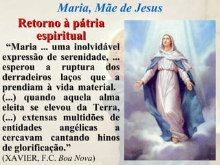 Retorno à pátriaRetorno à pátria
espiritualespiritual
““Maria ... uma inolvidávelMaria ... uma inolvidável
expressão de serenidade, ...expressão de serenidade, ...
esperou a ruptura dosesperou a ruptura dos
derradeiros laços que aderradeiros laços que a
prendiam à vida material.prendiam à vida material.
(...) quando aquela alma(...) quando aquela alma
eleita se elevou da Terra,eleita se elevou da Terra,
(...) extensas multidões de(...) extensas multidões de
entidades angélicas aentidades angélicas a
cercavam cantando hinoscercavam cantando hinos
de glorificação.”de glorificação.”
(XAVIER, F.C. Boa Nova)
Maria, Mãe de Jesus
 