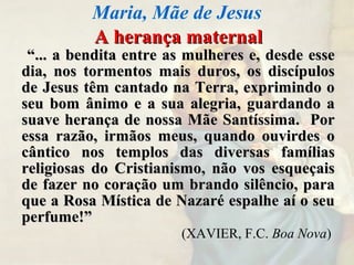 A herança maternalA herança maternal
““... a bendita entre as mulheres e, desde esse... a bendita entre as mulheres e, desde esse
dia, nos tormentos mais duros, os discípulosdia, nos tormentos mais duros, os discípulos
de Jesus têm cantado na Terra, exprimindo ode Jesus têm cantado na Terra, exprimindo o
seu bom ânimo e a sua alegria, guardando aseu bom ânimo e a sua alegria, guardando a
suave herança de nossa Mãe Santíssima. Porsuave herança de nossa Mãe Santíssima. Por
essa razão, irmãos meus, quando ouvirdes oessa razão, irmãos meus, quando ouvirdes o
cântico nos templos das diversas famíliascântico nos templos das diversas famílias
religiosas do Cristianismo, não vos esqueçaisreligiosas do Cristianismo, não vos esqueçais
de fazer no coração um brando silêncio, parade fazer no coração um brando silêncio, para
que a Rosa Mística de Nazaré espalhe aí o seuque a Rosa Mística de Nazaré espalhe aí o seu
perfume!”perfume!”
(XAVIER, F.C. Boa Nova)
Maria, Mãe de Jesus
 
