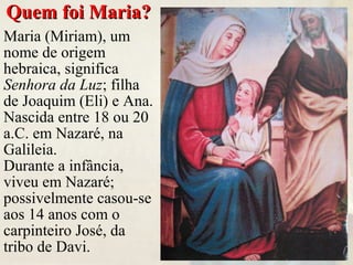 Quem foi Maria?Quem foi Maria?
Maria (Miriam), um
nome de origem
hebraica, significa
Senhora da Luz; filha
de Joaquim (Eli) e Ana.
Nascida entre 18 ou 20
a.C. em Nazaré, na
Galileia.
Durante a infância,
viveu em Nazaré;
possivelmente casou-se
aos 14 anos com o
carpinteiro José, da
tribo de Davi.
 
