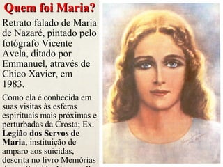 Quem foi Maria?Quem foi Maria?
Retrato falado de Maria
de Nazaré, pintado pelo
fotógrafo Vicente
Avela, ditado por
Emmanuel, através de
Chico Xavier, em
1983.
Como ela é conhecida em
suas visitas às esferas
espirituais mais próximas e
perturbadas da Crosta; Ex.
Legião dos Servos de
Maria, instituição de
amparo aos suicidas,
descrita no livro Memórias
 