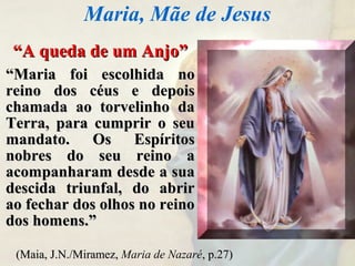 ““A queda de um Anjo”A queda de um Anjo”
““Maria foi escolhida noMaria foi escolhida no
reino dos céus e depoisreino dos céus e depois
chamada ao torvelinho dachamada ao torvelinho da
Terra, para cumprir o seuTerra, para cumprir o seu
mandato. Os Espíritosmandato. Os Espíritos
nobres do seu reino anobres do seu reino a
acompanharam desde a suaacompanharam desde a sua
descida triunfal, do abrirdescida triunfal, do abrir
ao fechar dos olhos no reinoao fechar dos olhos no reino
dos homens.”dos homens.”
Maria, Mãe de Jesus
(Maia, J.N./Miramez,(Maia, J.N./Miramez, Maria de Nazaré, p.27), p.27)
 