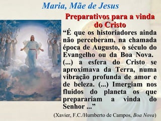 Preparativos para a vindaPreparativos para a vinda
do Cristodo Cristo
““É que os historiadores aindaÉ que os historiadores ainda
não perceberam, na chamadanão perceberam, na chamada
época de Augusto, o século doépoca de Augusto, o século do
Evangelho ou da Boa Nova.Evangelho ou da Boa Nova.
(...) a esfera do Cristo se(...) a esfera do Cristo se
aproximava da Terra, numaaproximava da Terra, numa
vibração profunda de amor evibração profunda de amor e
de beleza. (...) Imergiam nosde beleza. (...) Imergiam nos
fluidos do planeta os quefluidos do planeta os que
preparariam a vinda dopreparariam a vinda do
Senhor ...”Senhor ...”
Maria, Mãe de Jesus
(Xavier, F.C./Humberto de Campos,(Xavier, F.C./Humberto de Campos, Boa NovaBoa Nova))
 
