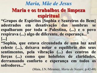 Maria e os trabalhos de limpezaMaria e os trabalhos de limpeza
espiritualespiritual
““Grupos de Espíritos [Sophia e Seareiros do Bem]Grupos de Espíritos [Sophia e Seareiros do Bem]
adestrados em desativação das sombras seadestrados em desativação das sombras se
espalharam por toda a Palestina, (...) e o povoespalharam por toda a Palestina, (...) e o povo
respirava (...) algo de diferente, de esperança...”respirava (...) algo de diferente, de esperança...”
[...][...]
““Sophia, que estava circundada de uma luz azulSophia, que estava circundada de uma luz azul
celeste (...), deixava notar o equilíbrio dos seusceleste (...), deixava notar o equilíbrio dos seus
sentimentos, pela vibração (...) dos centros desentimentos, pela vibração (...) dos centros de
forças (...) como que holofotes de claridades,forças (...) como que holofotes de claridades,
derramando conforto e esperança em todos osderramando conforto e esperança em todos os
sofredores...”sofredores...”
(Maia, J.N./Miramez,(Maia, J.N./Miramez, Maria de Nazaré, p.42-48), p.42-48)
Maria, Mãe de Jesus
 