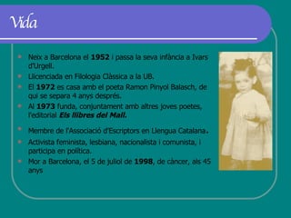 Vida Neix a Barcelona el  1952  i passa la seva infància a Ivars d’Urgell. Llicenciada en Filologia Clàssica a la UB.  El  1972  es casa amb el poeta Ramon Pinyol Balasch, de qui se separa 4 anys després. Al  1973  funda, conjuntament amb altres joves poetes, l'editorial  Els llibres del Mall. Membre de l'Associació d'Escriptors en Llengua Catalana .  Activista feminista, lesbiana, nacionalista i comunista, i participa en política. Mor a Barcelona, el 5 de juliol de  1998 , de càncer, als 45 anys  