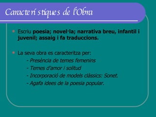 Característiques de l’Obra Escriu  poesia; novel·la; narrativa breu, infantil i juvenil; assaig i fa traduccions. La seva obra es caracteritza per: - Presència de temes femenins - Temes d’amor i solitud - Incorporació de models clàssics: Sonet. - Agafa idees de la poesia popular. 