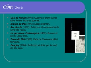 Obra.  Poesia Cau de llunes  (1977): Guanya el premi Carles Riba. Primer llibre de poemes. Bruixa de Dol  (1977): Segon poemari. Sal oberta  (1982): Reflecteix el naixement de la seva filla Heura. La germana, l'estrangera  (1981). Guanya el premi López-Picó.  Terra de Mai  (1982): Parla de l'homosexualitat femenina.  Desglaç  (1984): Reflecteix el dolor per la mort del seu pare. 