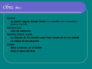 Obra.  Altres Novel·la La passió segons Renée Vivien:  La consolida com a narradora i guanya 6 premis.   Narrativa breu Jocs de màscares Narrativa Infantil i juvenil La disputa de Fra Anselm amb l'ase ronyós de la cua tallada  La màgia de les paraules   Assaigs Rosa Leveroni, en el llindar  Sota el signe del drac 