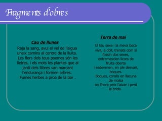 Fragments d’obres Cau de llunes Raja la sang, avui el vel de l’aigua  uneix camins al centre de la lluita.  Les flors dels teus poemes són les lletres, i els mots les plantes que al jardí dels llibres van marcant l’endurança i formen arbres.  Fumes herbes a proa de la bar . Terra  de mai El teu sexe i la meva boca viva, a doll, trenats com si fossin dos sexes, entremesclen licors de fruita oberta i esdevenen, en ple desvari, boques. Boques, coralls en llacuna de molsa on l’hora peix l’atzar i perd la brida.  